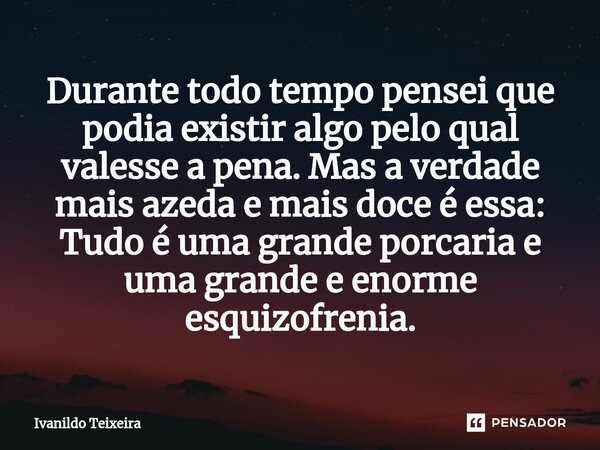 ⁠Durante todo tempo pensei que podia existir algo pelo qual valesse a pena. Mas a verdade mais azeda e mais doce é essa: Tudo é uma grande porcaria e uma grande... Frase de Ivanildo Teixeira.