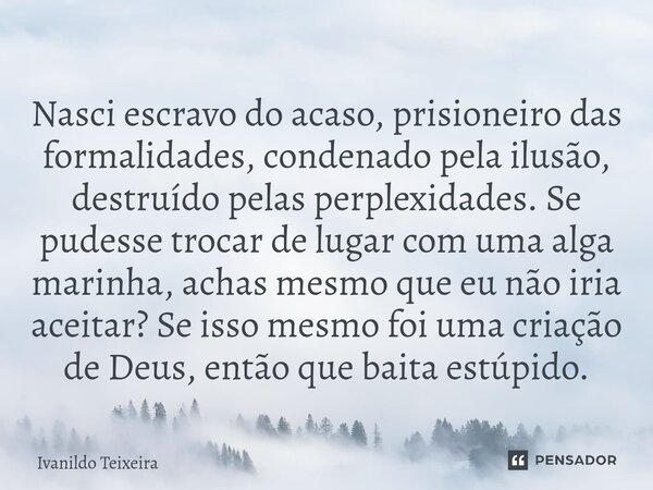 ⁠Nasci escravo do acaso, prisioneiro das formalidades, condenado pela ilusão, destruído pelas perplexidades. Se pudesse trocar de lugar com uma alga marinha, ac... Frase de Ivanildo Teixeira.