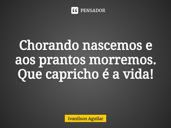 ⁠Chorando nascemos e aos prantos morremos. Que capricho é a vida!... Frase de Ivanilson Aguilar.