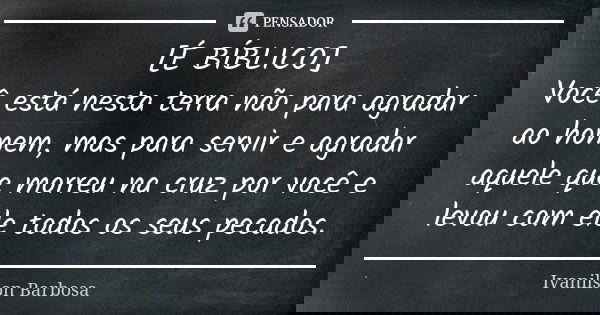 [É BÍBLICO] Você está nesta terra não para agradar ao homem, mas para servir e agradar aquele que morreu na cruz por você e levou com ele todos os seus pecados.... Frase de Ivanilson Barbosa.