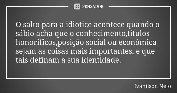 O salto para a idiotice acontece quando o sábio acha que o conhecimento,títulos honoríficos,posição social ou econômica sejam as coisas mais importantes, e que ... Frase de Ivanilson Neto.