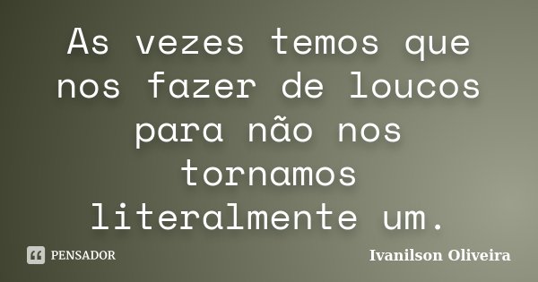 As vezes temos que nos fazer de loucos para não nos tornamos literalmente um.... Frase de Ivanilson Oliveira.
