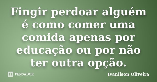 Fingir perdoar alguém é como comer uma comida apenas por educação ou por não ter outra opção.... Frase de Ivanilson Oliveira.