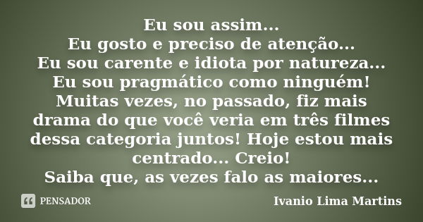 Eu sou assim... Eu gosto e preciso de atenção... Eu sou carente e idiota por natureza... Eu sou pragmático como ninguém! Muitas vezes, no passado, fiz mais dram... Frase de Ivanio Lima Martins.