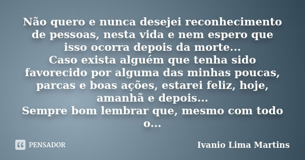 Não quero e nunca desejei reconhecimento de pessoas, nesta vida e nem espero que isso ocorra depois da morte... Caso exista alguém que tenha sido favorecido por... Frase de Ivanio Lima Martins.