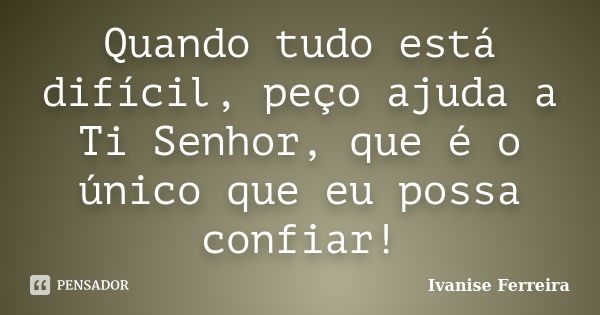 Quando tudo está difícil, peço ajuda a Ti Senhor, que é o único que eu possa confiar!... Frase de Ivanise Ferreira.