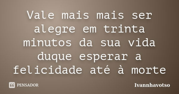 Vale mais mais ser alegre em trinta minutos da sua vida duque esperar a felicidade até à morte... Frase de Ivannhavotso.