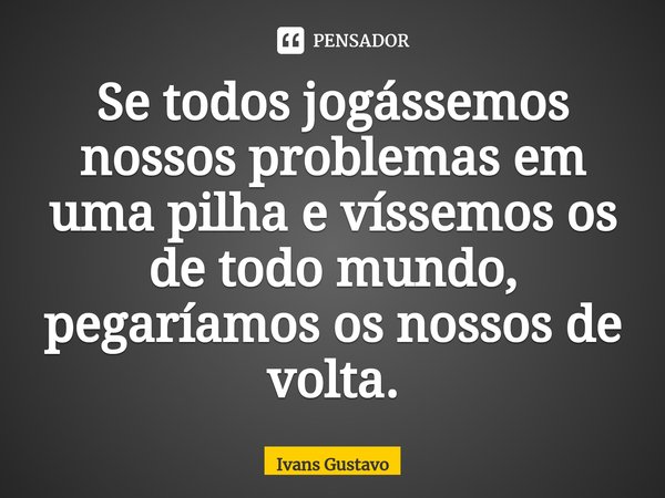 ⁠Se todos jogássemos nossos problemas em uma pilha e víssemos os de todo mundo, pegaríamos os nossos de volta.... Frase de Ivans Gustavo.