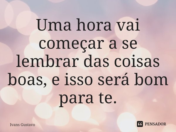 ⁠Uma hora vai começar a se lembrar das coisas boas, e isso será bom para te.... Frase de Ivans Gustavo.