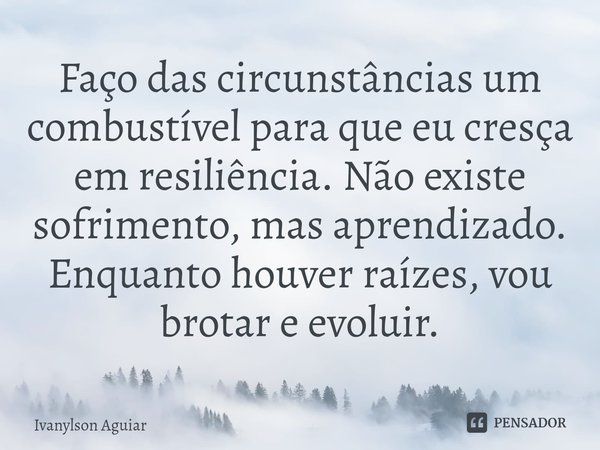 ⁠Faço das circunstâncias um combustível para que eu cresça em resiliência. Não existe sofrimento, mas aprendizado. Enquanto houver raízes, vou brotar e evoluir.... Frase de Ivanylson Aguiar.