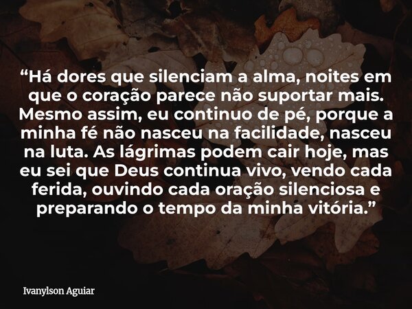 “Há dores que silenciam a alma, noites em que o coração parece não suportar mais. Mesmo assim, eu continuo de pé, porque a minha fé não nasceu na facilidade, na... Frase de Ivanylson Aguiar.