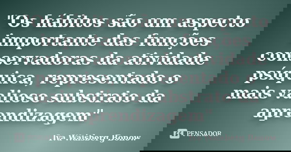 "Os hábitos são um aspecto importante das funções conservadoras da atividade psíquica, representado o mais valioso substrato da aprendizagem"... Frase de Iva Waisberg Bonow.