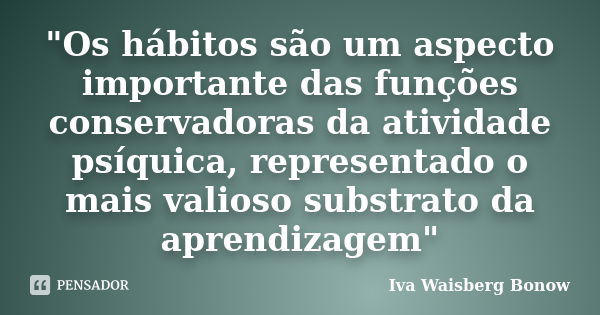 "Os hábitos são um aspecto importante das funções conservadoras da atividade psíquica, representado o mais valioso substrato da aprendizagem"... Frase de Iva Waisberg Bonow.