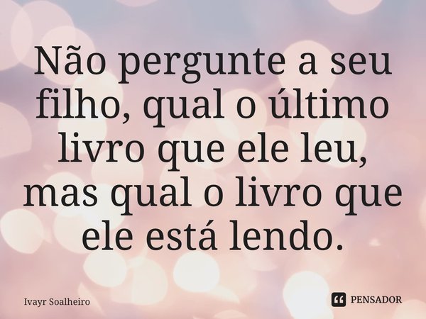 ⁠Não pergunte a seu filho, qual o último livro que ele leu, mas qual o livro que ele está lendo.... Frase de Ivayr Soalheiro.