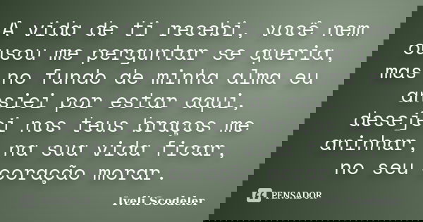 A vida de ti recebi, você nem ousou me perguntar se queria, mas no fundo de minha alma eu ansiei por estar aqui, desejei nos teus braços me aninhar, na sua vida... Frase de Iveli Scodeler.