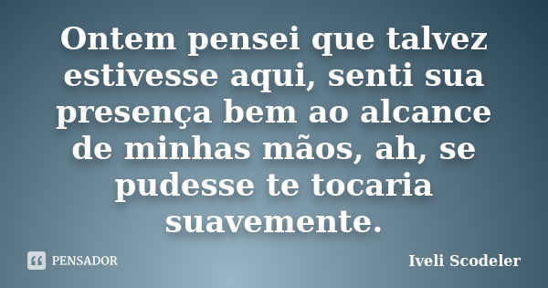 Ontem pensei que talvez estivesse aqui, senti sua presença bem ao alcance de minhas mãos, ah, se pudesse te tocaria suavemente.... Frase de Iveli Scodeler.