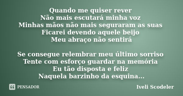 Quando me quiser rever Não mais escutará minha voz Minhas mãos não mais seguraram as suas Ficarei devendo aquele beijo Meu abraço não sentirá Se consegue relemb... Frase de Iveli Scodeler.