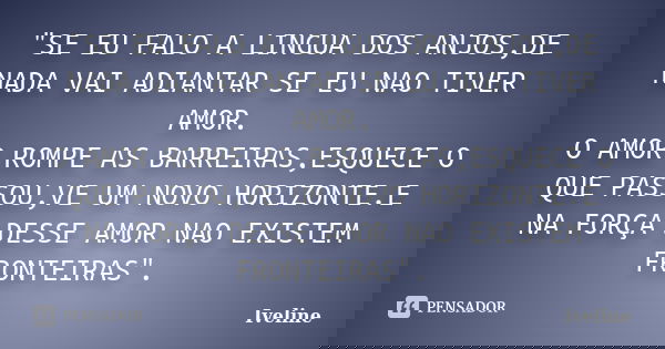 "SE EU FALO A LINGUA DOS ANJOS,DE NADA VAI ADIANTAR SE EU NAO TIVER AMOR. O AMOR ROMPE AS BARREIRAS,ESQUECE O QUE PASSOU,VE UM NOVO HORIZONTE.E NA FORÇA DE... Frase de Iveline.