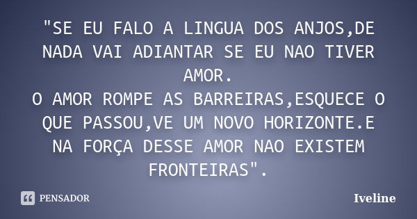 "SE EU FALO A LINGUA DOS ANJOS,DE NADA VAI ADIANTAR SE EU NAO TIVER AMOR. O AMOR ROMPE AS BARREIRAS,ESQUECE O QUE PASSOU,VE UM NOVO HORIZONTE.E NA FORÇA DE... Frase de Iveline.