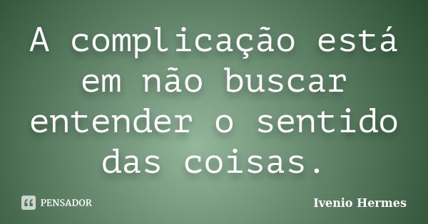 A complicação está em não buscar entender o sentido das coisas.... Frase de Ivenio Hermes.