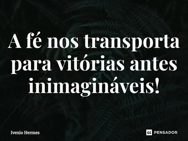⁠A fé nos transporta para vitórias antes inimagináveis!... Frase de Ivenio Hermes.