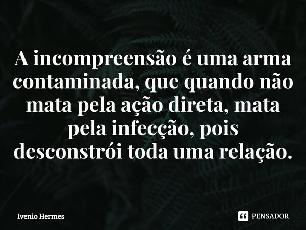 ⁠A incompreensão é uma arma contaminada, que quando não mata pela ação direta, mata pela infecção, pois desconstrói toda uma relação.... Frase de Ivenio Hermes.