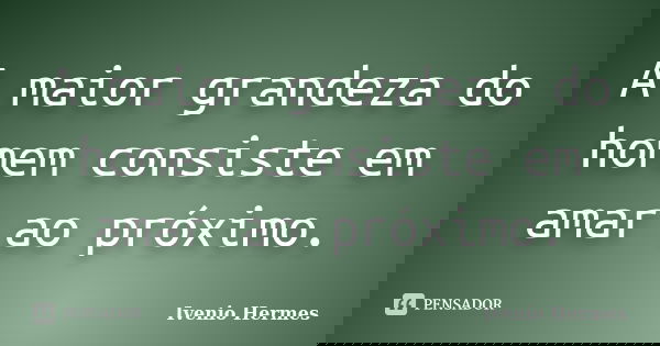 A maior grandeza do homem consiste em amar ao próximo.... Frase de Ivenio Hermes.