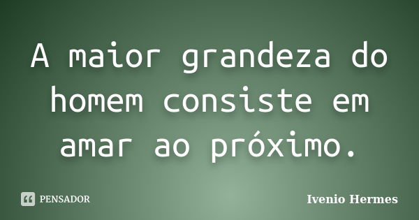 A maior grandeza do homem consiste em amar ao próximo.... Frase de Ivenio Hermes.