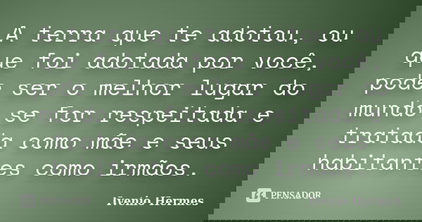 A terra que te adotou, ou que foi adotada por você, pode ser o melhor lugar do mundo se for respeitada e tratada como mãe e seus habitantes como irmãos.... Frase de Ivenio Hermes.