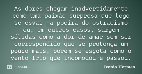 As dores chegam inadvertidamente como uma paixão surpresa que logo se esvai na poeira do ostracismo ou, em outros casos, surgem sólidas como a dor de amar sem s... Frase de Ivenio Hermes.