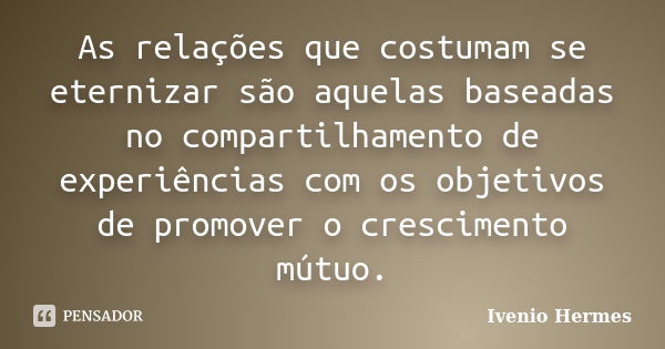 As relações que costumam se eternizar são aquelas baseadas no compartilhamento de experiências com os objetivos de promover o crescimento mútuo.... Frase de Ivenio Hermes.