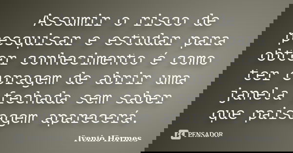 Assumir o risco de pesquisar e estudar para obter conhecimento é como ter coragem de abrir uma janela fechada sem saber que paisagem aparecerá.... Frase de Ivenio Hermes.