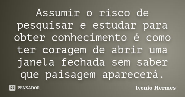 Assumir o risco de pesquisar e estudar para obter conhecimento é como ter coragem de abrir uma janela fechada sem saber que paisagem aparecerá.... Frase de Ivenio Hermes.