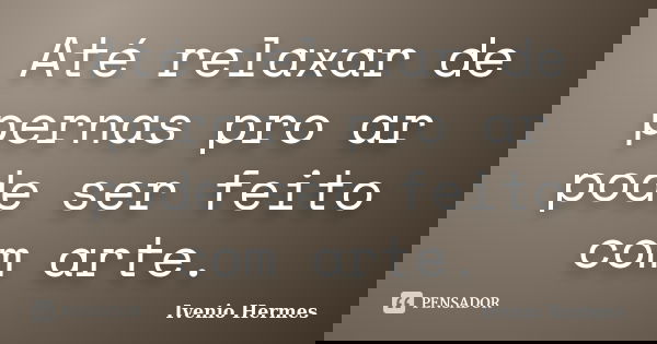 Até relaxar de pernas pro ar pode ser feito com arte.... Frase de Ivenio Hermes.