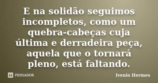 E na solidão seguimos incompletos, como um quebra-cabeças cuja última e derradeira peça, aquela que o tornará pleno, está faltando.... Frase de Ivenio Hermes.