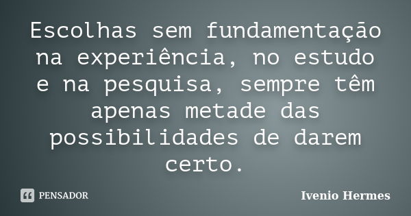 Escolhas sem fundamentação na experiência, no estudo e na pesquisa, sempre têm apenas metade das possibilidades de darem certo.... Frase de Ivenio Hermes.