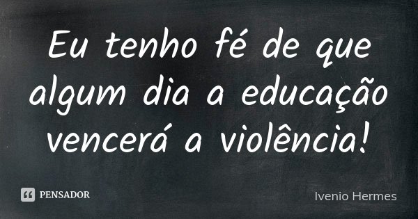 Eu tenho fé de que algum dia a educação vencerá a violência!... Frase de Ivenio Hermes.