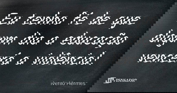 Eu tenho fé de que algum dia a educação vencerá a violência!... Frase de Ivenio Hermes.