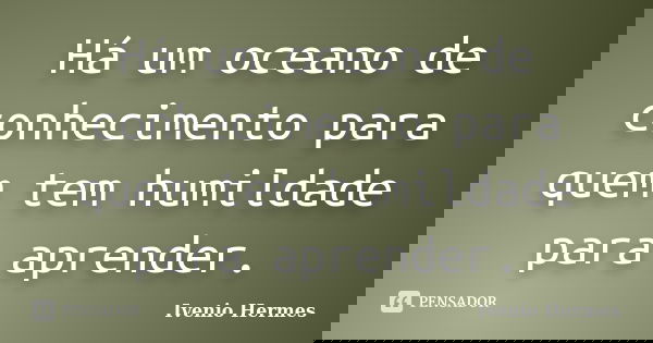 Há um oceano de conhecimento para quem tem humildade para aprender.... Frase de Ivenio Hermes.