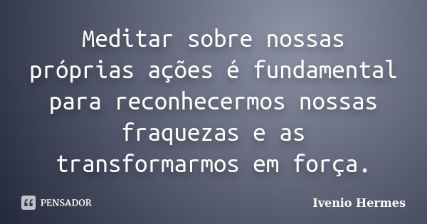 Meditar sobre nossas próprias ações é fundamental para reconhecermos nossas fraquezas e as transformarmos em força.... Frase de Ivenio Hermes.