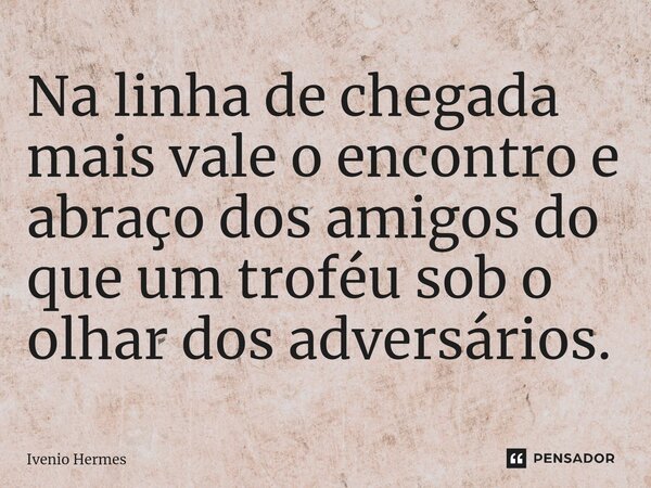 Na linha de chegada mais vale o encontro e abraço dos amigos do que um troféu sob o olhar dos adversários.⁠... Frase de Ivenio Hermes.