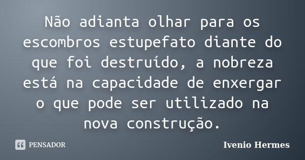 Não adianta olhar para os escombros estupefato diante do que foi destruído, a nobreza está na capacidade de enxergar o que pode ser utilizado na nova construção... Frase de Ivenio Hermes.