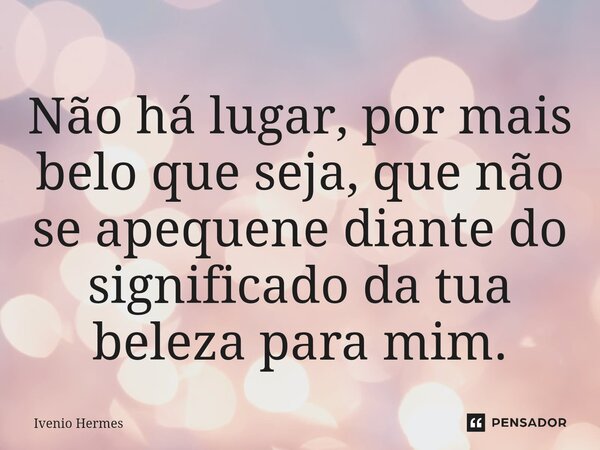 ⁠Não há lugar, por mais belo que seja, que não se apequene diante do significado da tua beleza para mim.... Frase de Ivenio Hermes.