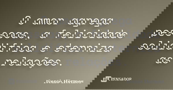 O amor agrega pessoas, a felicidade solidifica e eterniza as relações.... Frase de Ivenio Hermes.