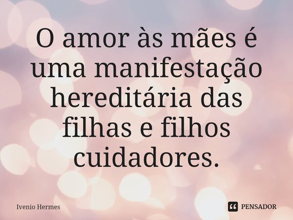 ⁠O amor às mães é uma manifestação hereditária das filhas e filhos cuidadores.... Frase de Ivenio Hermes.