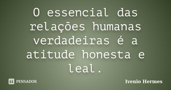 O essencial das relações humanas verdadeiras é a atitude honesta e leal.... Frase de Ivenio Hermes.