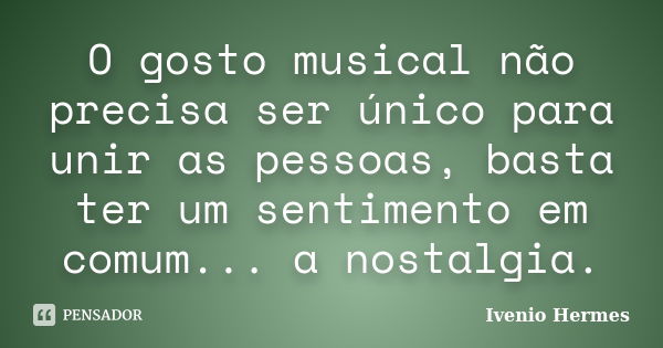 O gosto musical não precisa ser único para unir as pessoas, basta ter um sentimento em comum... a nostalgia.... Frase de Ivenio Hermes.