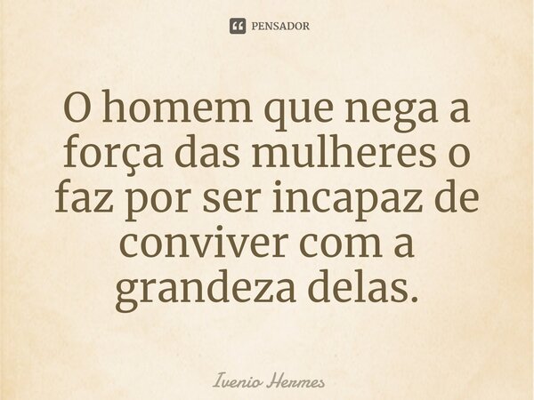 ⁠O homem que nega a força das mulheres o faz por ser incapaz de conviver com a grandeza delas.... Frase de Ivenio Hermes.