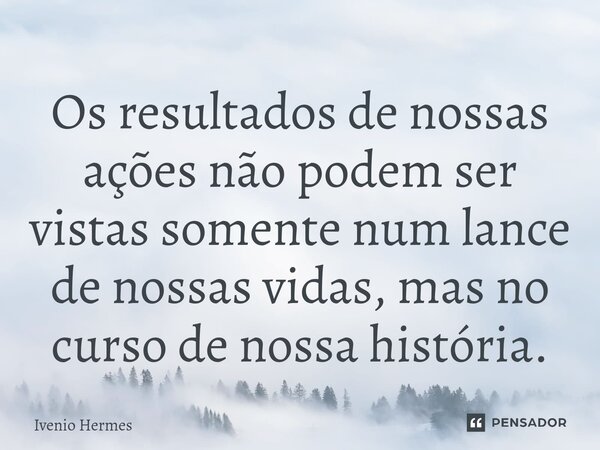 ⁠Os resultados de nossas ações não podem ser vistas somente num lance de nossas vidas, mas no curso de nossa história.... Frase de Ivenio Hermes.