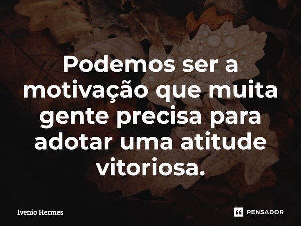 ⁠Podemos ser a motivação que muita gente precisa para adotar uma atitude vitoriosa.... Frase de Ivenio Hermes.